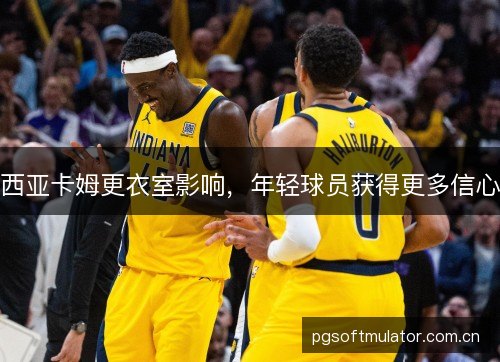 西亚卡姆更衣室影响,年轻球员获得更多信心 西亚卡姆更衣室影响,年轻球员获得更多信心